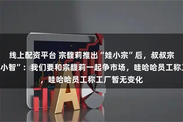 线上配资平台 宗馥莉推出“娃小宗”后，叔叔宗泽后推出“娃小智”：我们要和宗馥莉一起争市场，哇哈哈员工称工厂暂无变化