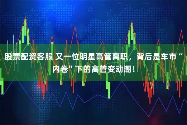 股票配资客服 又一位明星高管离职，背后是车市“内卷”下的高管变动潮！