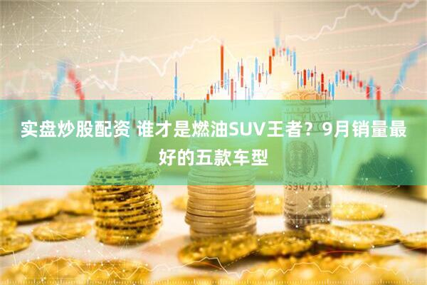 实盘炒股配资 谁才是燃油SUV王者？9月销量最好的五款车型