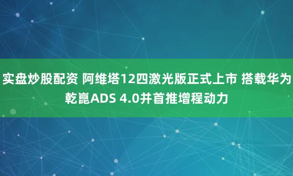 实盘炒股配资 阿维塔12四激光版正式上市 搭载华为乾崑ADS 4.0并首推增程动力