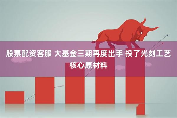 股票配资客服 大基金三期再度出手 投了光刻工艺核心原材料