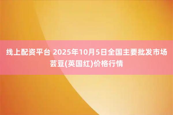 线上配资平台 2025年10月5日全国主要批发市场芸豆(英国红)价格行情