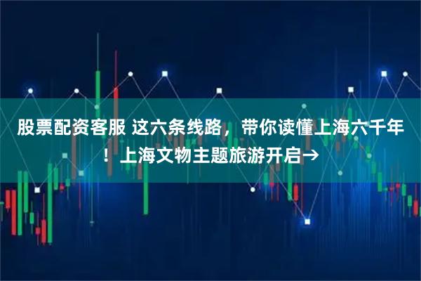 股票配资客服 这六条线路，带你读懂上海六千年！上海文物主题旅游开启→