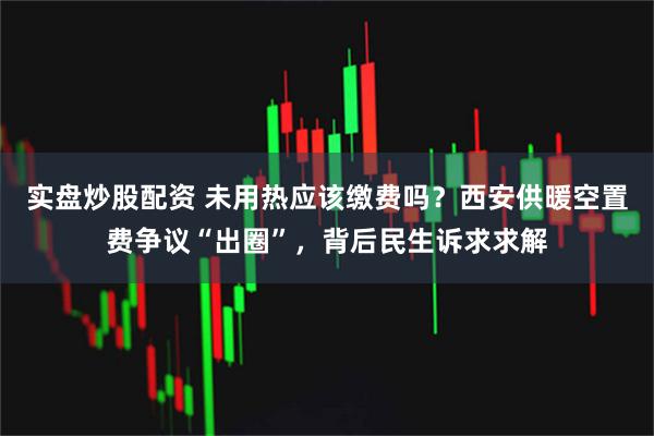 实盘炒股配资 未用热应该缴费吗？西安供暖空置费争议“出圈”，背后民生诉求求解