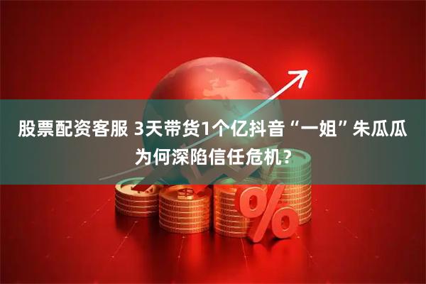 股票配资客服 3天带货1个亿抖音“一姐”朱瓜瓜为何深陷信任危机？