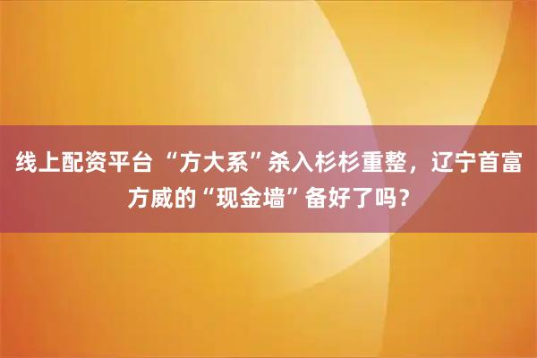 线上配资平台 “方大系”杀入杉杉重整，辽宁首富方威的“现金墙”备好了吗？