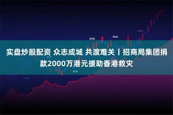 实盘炒股配资 众志成城 共渡难关丨招商局集团捐款2000万港元援助香港救灾