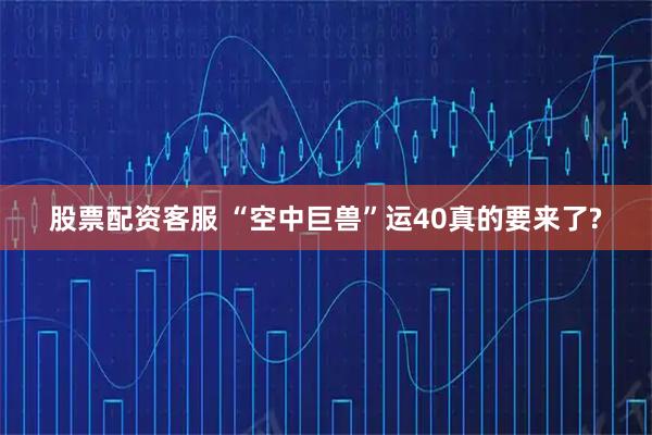 股票配资客服 “空中巨兽”运40真的要来了?