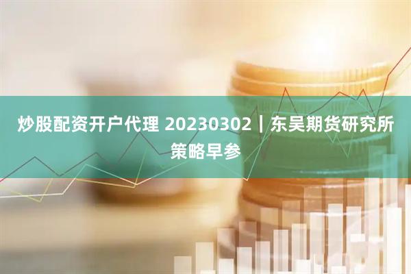 炒股配资开户代理 20230302｜东吴期货研究所策略早参