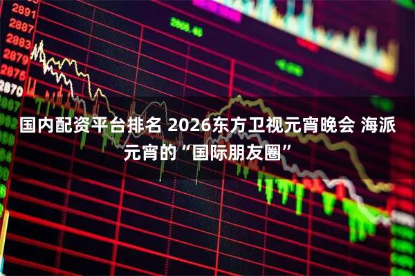 国内配资平台排名 2026东方卫视元宵晚会 海派元宵的“国际朋友圈”