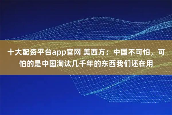 十大配资平台app官网 美西方：中国不可怕，可怕的是中国淘汰几千年的东西我们还在用