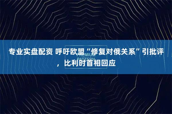 专业实盘配资 呼吁欧盟“修复对俄关系”引批评，比利时首相回应