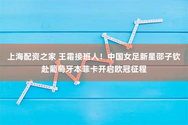 上海配资之家 王霜接班人！中国女足新星邵子钦赴葡萄牙本菲卡开启欧冠征程