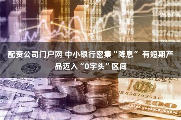 配资公司门户网 中小银行密集“降息” 有短期产品迈入“0字头”区间